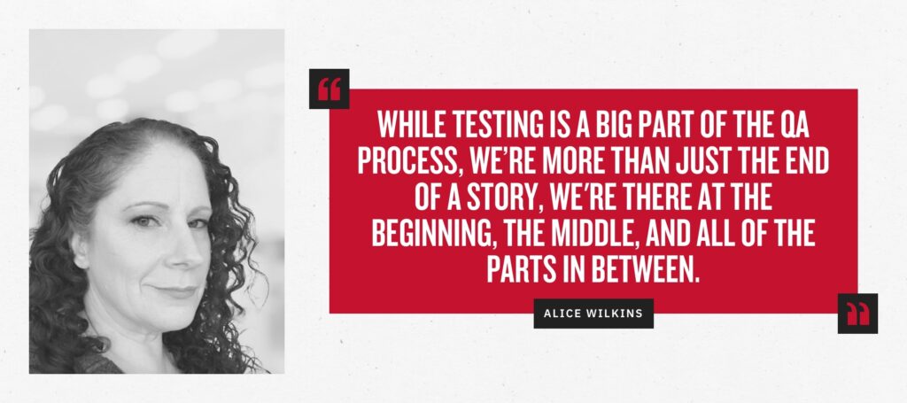 “While testing is a big part of the QA process, we’re more than just the end of a story, we’re there at the beginning, the middle, and all of the parts in between.” -Alice Wilkins