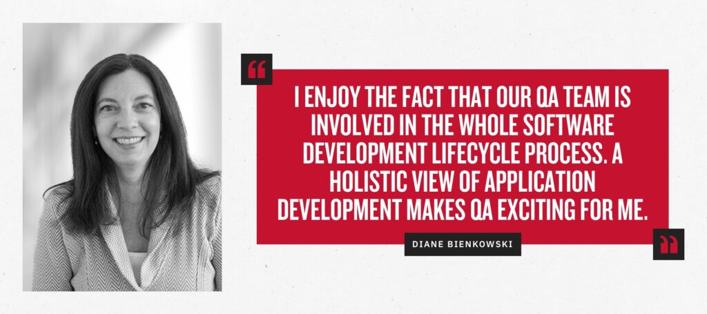 “I enjoy the fact that our QA team is involved in the whole software development lifecycle process. A holistic view of application development makes QA exciting for me.” -Diane Bienkowski