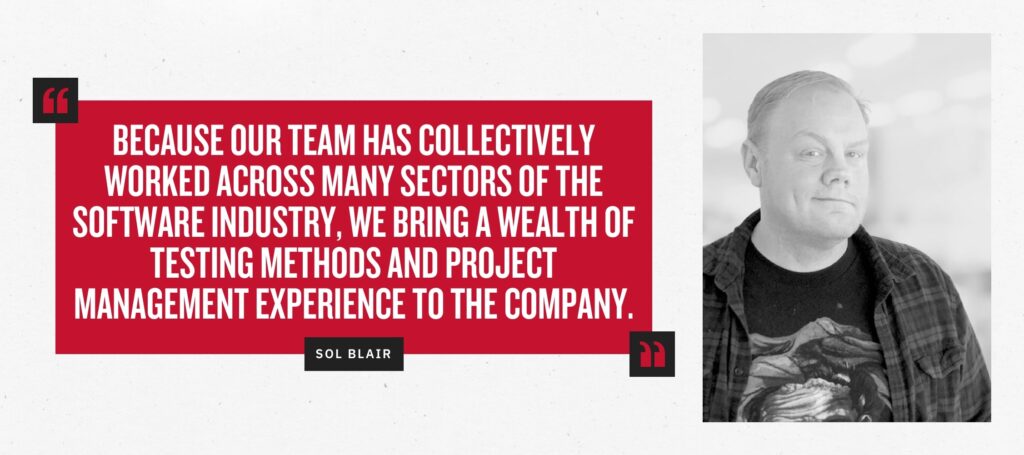 “Because our team has collectively worked across many sectors of the software industry, we bring a wealth of testing methods and project management experience to the company.” -Sol Blair