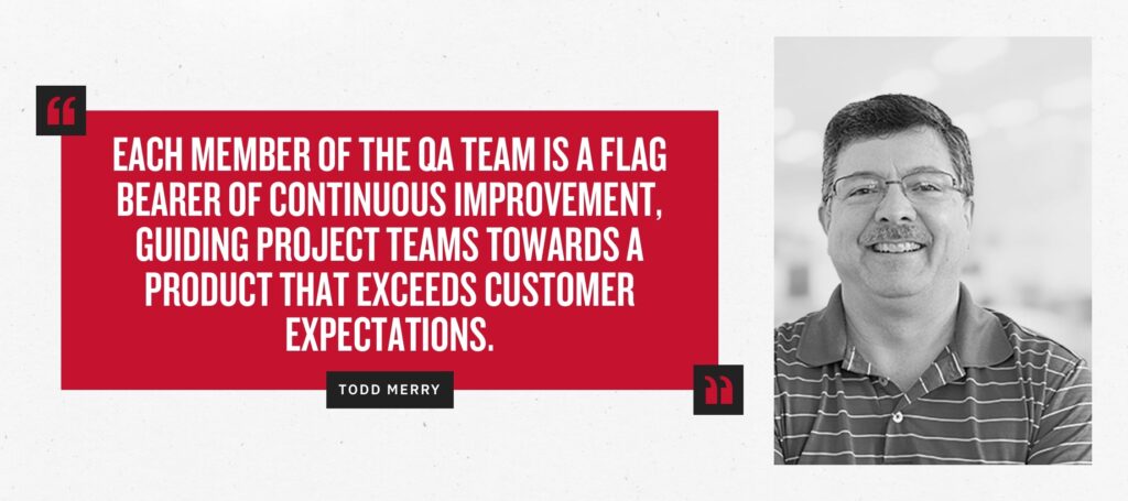 “Each member of the QA team is a flag bearer of Continuous Improvement, guiding project teams towards a product that exceeds customer expectations.” -Todd Merry