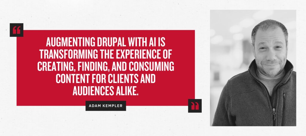 “Augmenting Drupal with AI is transforming the experience of creating, finding, and consuming content for clients and audiences alike.” - Adam Kempler