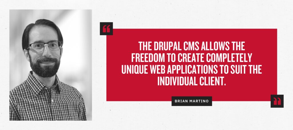 “The Drupal CMS allows the freedom to create completely unique web applications to suit the individual client.” - Brian Martino